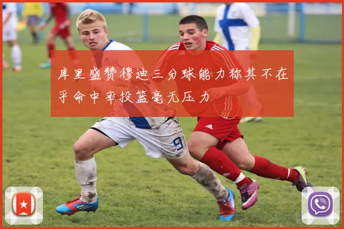 库里盛赞穆迪三分球能力称其不在乎命中率投篮毫无压力