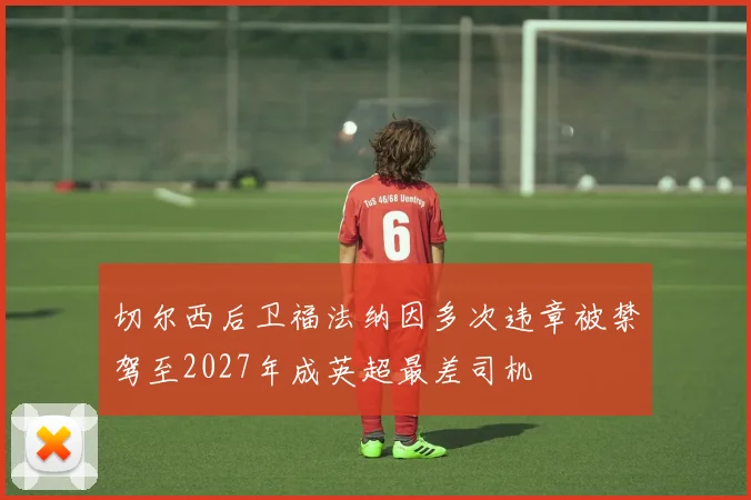 切尔西后卫福法纳因多次违章被禁驾至2027年成英超最差司机