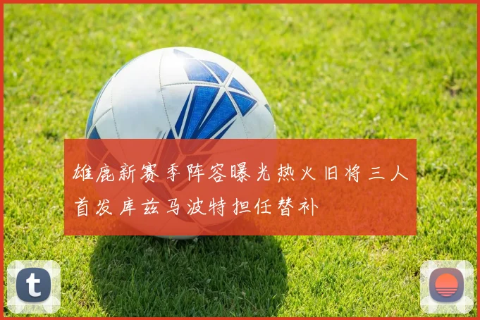 雄鹿新赛季阵容曝光热火旧将三人首发库兹马波特担任替补