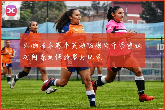 利物浦本赛季英超防线失守惨重仅对阿森纳保持零封纪录
