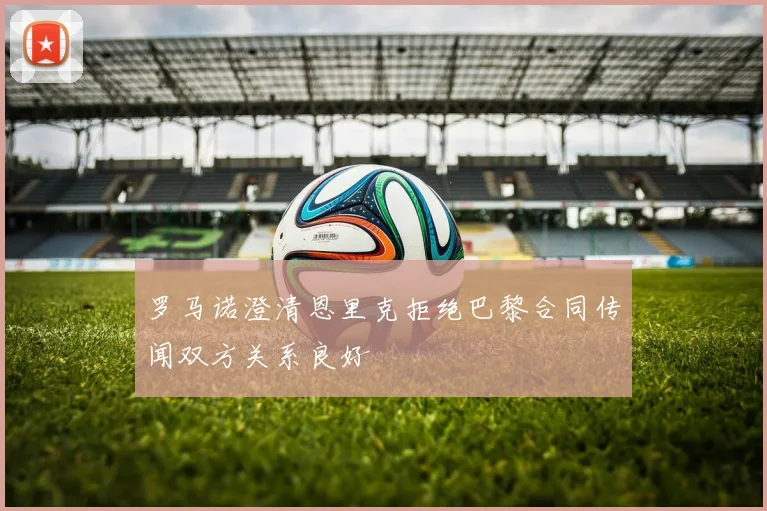 罗马诺澄清恩里克拒绝巴黎合同传闻双方关系良好