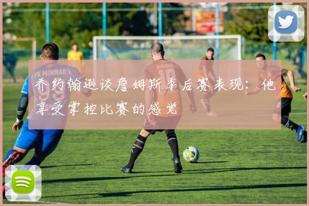 乔约翰逊谈詹姆斯季后赛表现：他享受掌控比赛的感觉