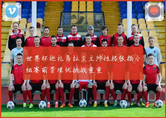 世界杯巡礼乌拉圭主帅性格张扬小组赛前景堪忧挑战重重