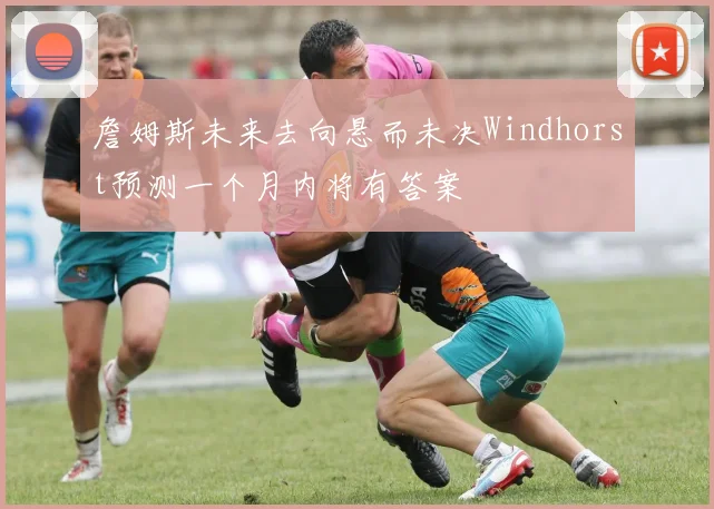 詹姆斯未来去向悬而未决Windhorst预测一个月内将有答案