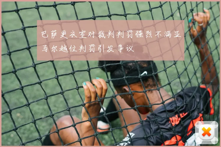 巴萨更衣室对裁判判罚强烈不满亚马尔越位判罚引发争议
