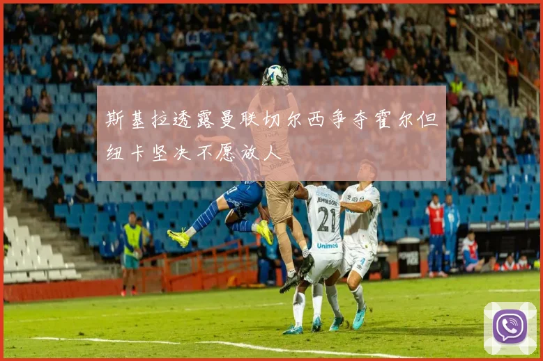 斯基拉透露曼联切尔西争夺霍尔但纽卡坚决不愿放人