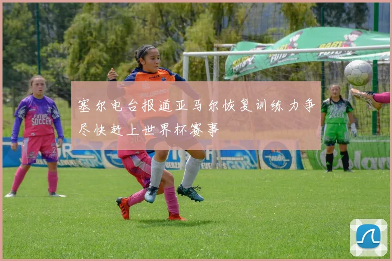 塞尔电台报道亚马尔恢复训练力争尽快赶上世界杯赛事