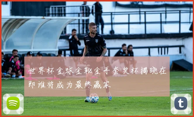 世界杯金球金靴金手套奖杯揭晓在即谁将成为最终赢家