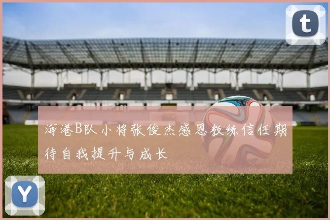海港B队小将张俊杰感恩教练信任期待自我提升与成长