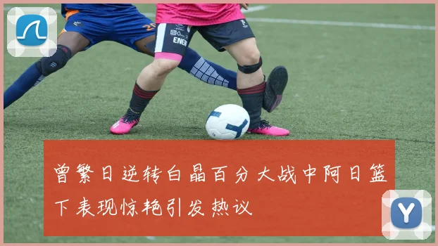 曾繁日逆转白晶百分大战中阿日篮下表现惊艳引发热议
