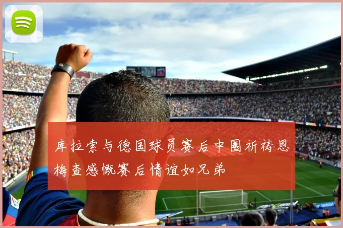 库拉索与德国球员赛后中圈祈祷恩梅查感慨赛后情谊如兄弟