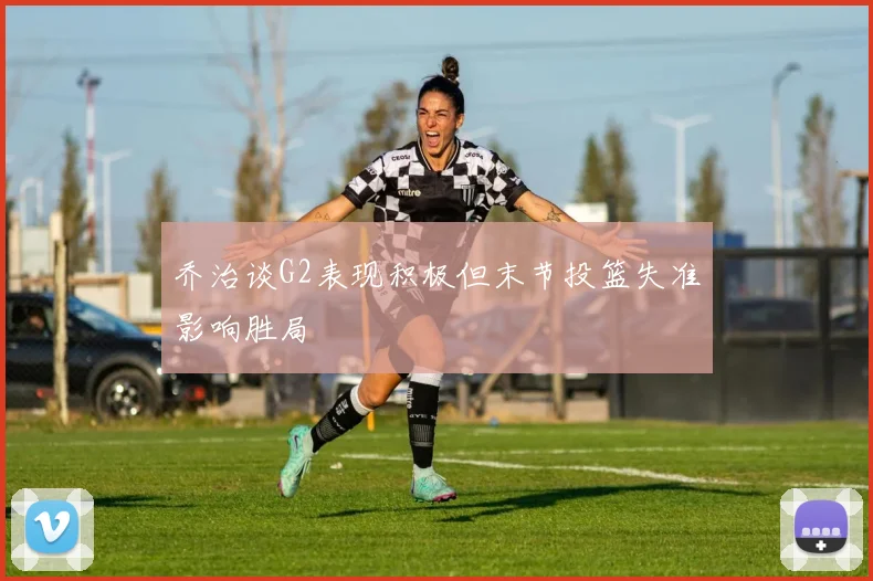 乔治谈G2表现积极但末节投篮失准影响胜局
