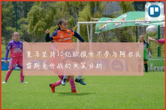 皇马坚持15亿欧报价不参与阿尔瓦雷斯竞价战的决策分析