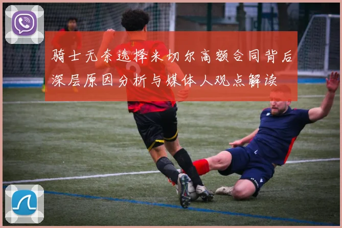 骑士无奈选择米切尔高额合同背后深层原因分析与媒体人观点解读