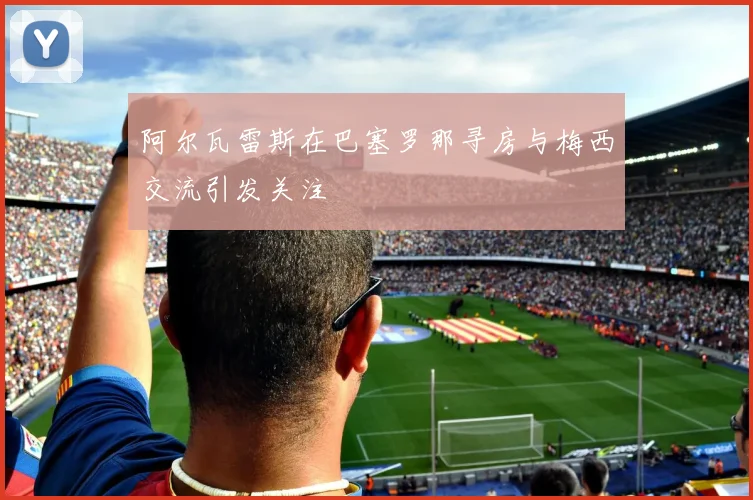 阿尔瓦雷斯在巴塞罗那寻房与梅西交流引发关注