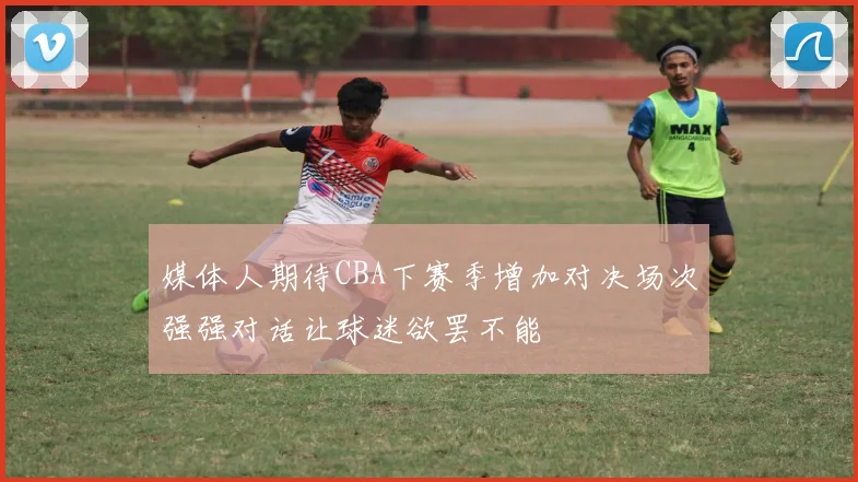 媒体人期待CBA下赛季增加对决场次强强对话让球迷欲罢不能