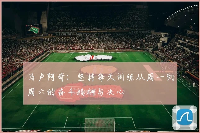 马卢阿奇：坚持每天训练从周一到周六的奋斗精神与决心