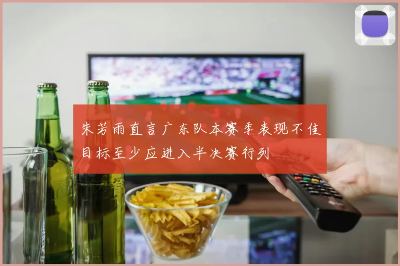 朱芳雨直言广东队本赛季表现不佳目标至少应进入半决赛行列