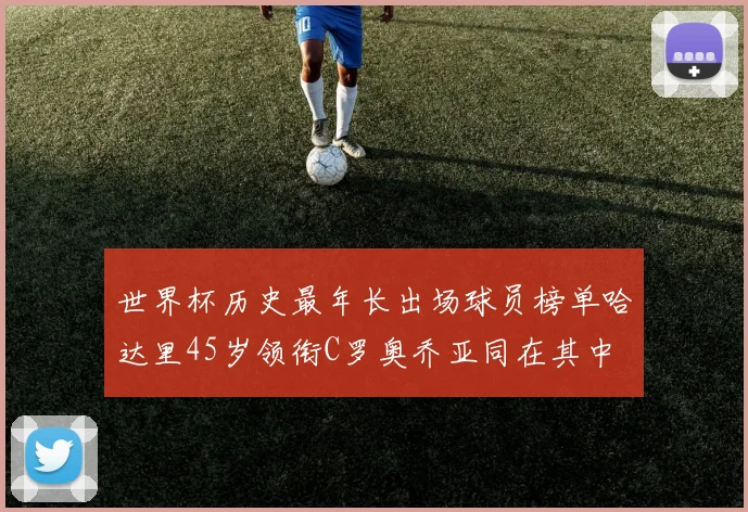 世界杯历史最年长出场球员榜单哈达里45岁领衔C罗奥乔亚同在其中