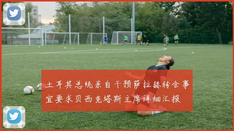 土耳其总统亲自干预萨拉赫转会事宜要求贝西克塔斯主席详细汇报