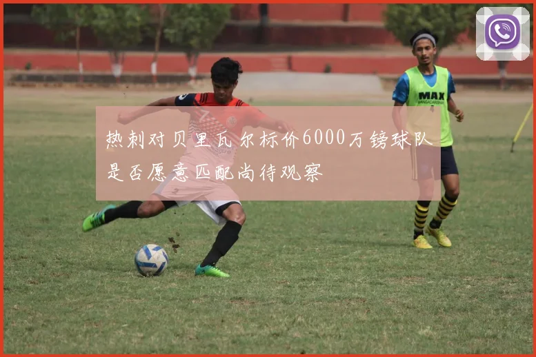 热刺对贝里瓦尔标价6000万镑球队是否愿意匹配尚待观察