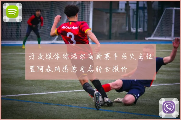 丹麦媒体称诺尔高新赛季或失去位置阿森纳愿意考虑转会报价