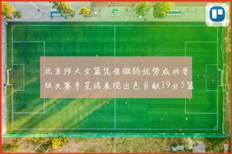 北京师大女篮凭借微弱优势成功晋级决赛李星诺表现出色贡献19分5篮板