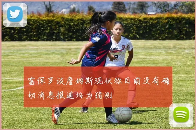 富保罗谈詹姆斯现状称目前没有确切消息报道均为猜测