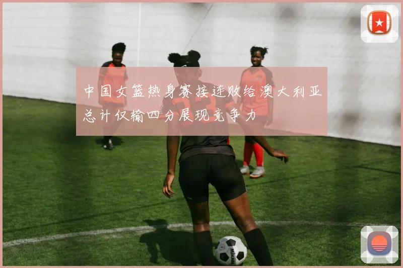 中国女篮热身赛接连败给澳大利亚总计仅输四分展现竞争力