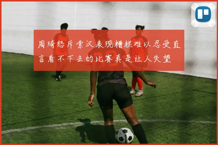周琦怒斥索汉表现糟糕难以忍受直言看不下去的比赛真是让人失望