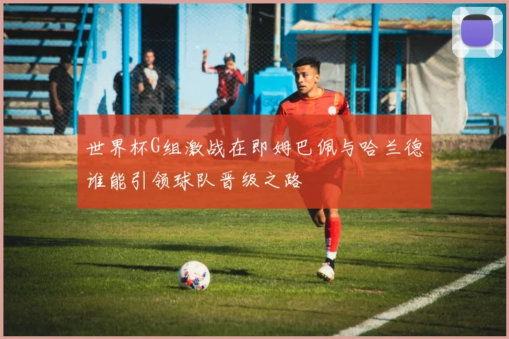 世界杯G组激战在即姆巴佩与哈兰德谁能引领球队晋级之路