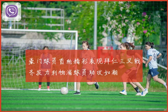 豪门球员首轮精彩表现拜仁三叉戟齐发力利物浦球员助攻如潮