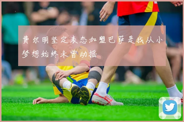 费尔明坚定表态加盟巴萨是我从小梦想始终未曾动摇