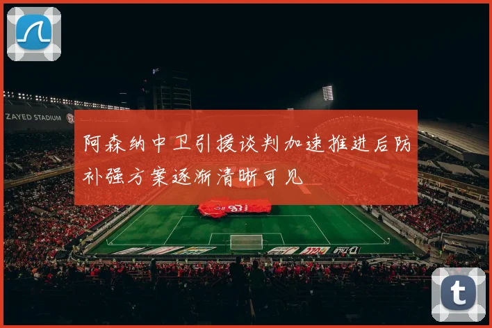 阿森纳中卫引援谈判加速推进后防补强方案逐渐清晰可见