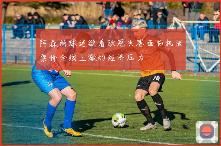 阿森纳球迷欲看欧冠决赛面临机酒票价全线上涨的经济压力